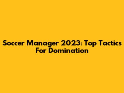 Soccer Manager 2023: Top Tactics For Domination