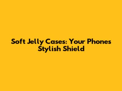 Soft Jelly Cases: Your Phone's Stylish Shield