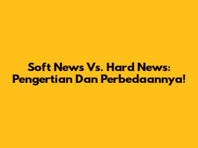 Soft News Vs. Hard News: Pengertian Dan Perbedaannya!