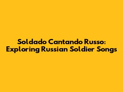 Soldado Cantando Russo: Exploring Russian Soldier Songs