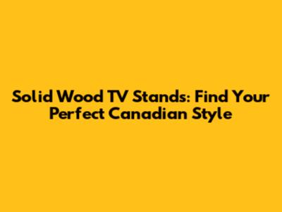 Solid Wood TV Stands: Find Your Perfect Canadian Style
