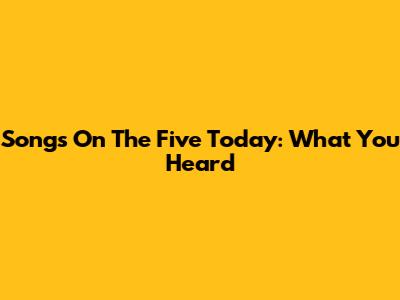 Songs On The Five Today: What You Heard