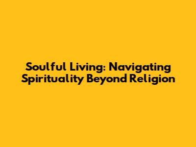 Soulful Living: Navigating Spirituality Beyond Religion