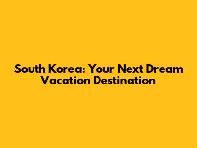 South Korea: Your Next Dream Vacation Destination
