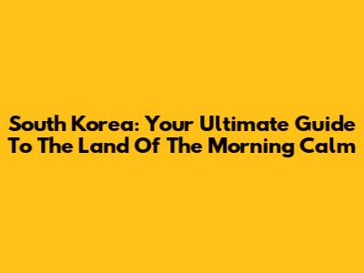 South Korea: Your Ultimate Guide To The Land Of The Morning Calm
