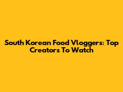South Korean Food Vloggers: Top Creators To Watch
