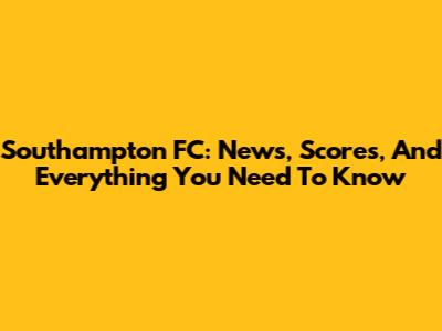 Southampton FC: News, Scores, And Everything You Need To Know