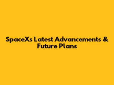 SpaceX's Latest Advancements & Future Plans