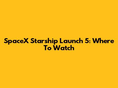 SpaceX Starship Launch 5: Where To Watch