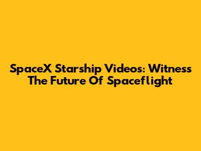 SpaceX Starship Videos: Witness The Future Of Spaceflight