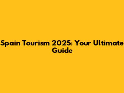Spain Tourism 2025: Your Ultimate Guide