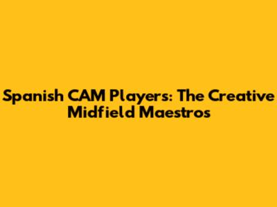 Spanish CAM Players: The Creative Midfield Maestros