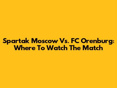 Spartak Moscow Vs. FC Orenburg: Where To Watch The Match