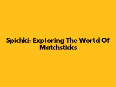 Spichki: Exploring The World Of Matchsticks