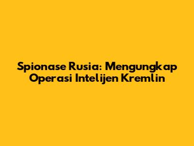 Spionase Rusia: Mengungkap Operasi Intelijen Kremlin
