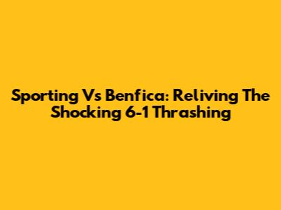 Sporting Vs Benfica: Reliving The Shocking 6-1 Thrashing