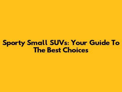 Sporty Small SUVs: Your Guide To The Best Choices