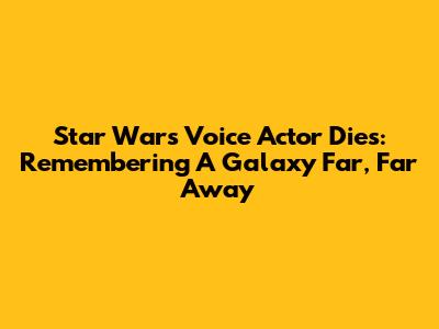 Star Wars Voice Actor Dies: Remembering A Galaxy Far, Far Away