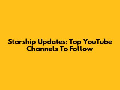Starship Updates: Top YouTube Channels To Follow
