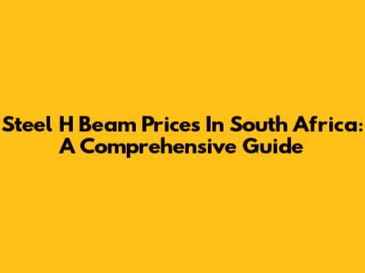 Steel H Beam Prices In South Africa: A Comprehensive Guide