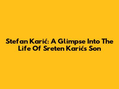 Stefan Karić: A Glimpse Into The Life Of Sreten Karić's Son