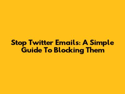 Stop Twitter Emails: A Simple Guide To Blocking Them