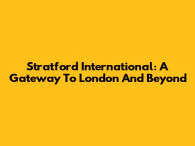 Stratford International: A Gateway To London And Beyond