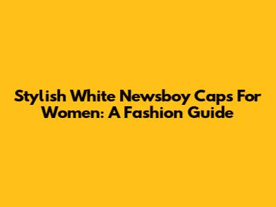 Stylish White Newsboy Caps For Women: A Fashion Guide