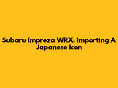 Subaru Impreza WRX: Importing A Japanese Icon