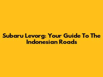 Subaru Levorg: Your Guide To The Indonesian Roads
