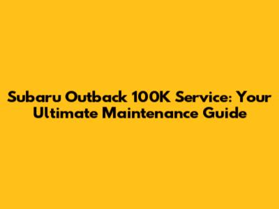 Subaru Outback 100K Service: Your Ultimate Maintenance Guide