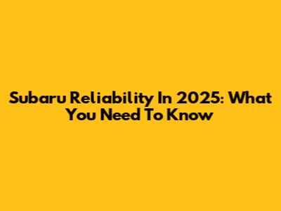 Subaru Reliability In 2025: What You Need To Know