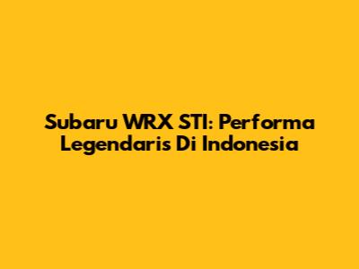 Subaru WRX STI: Performa Legendaris Di Indonesia