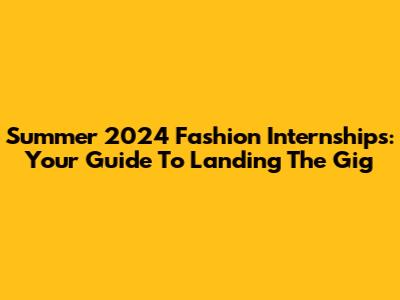 Summer 2024 Fashion Internships: Your Guide To Landing The Gig