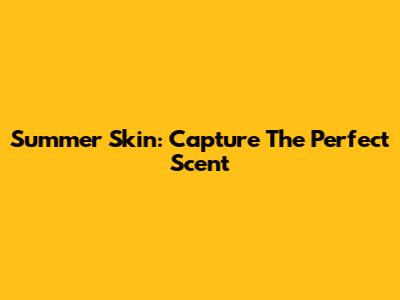 Summer Skin: Capture The Perfect Scent