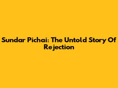 Sundar Pichai: The Untold Story Of Rejection