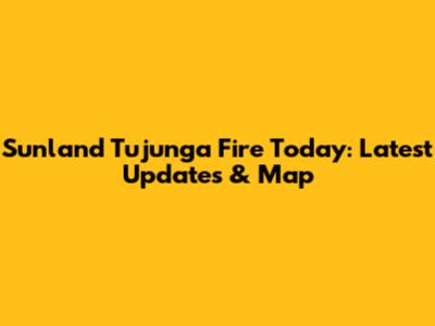 Sunland Tujunga Fire Today: Latest Updates & Map
