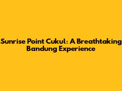 Sunrise Point Cukul: A Breathtaking Bandung Experience