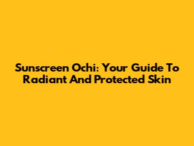 Sunscreen Ochi: Your Guide To Radiant And Protected Skin