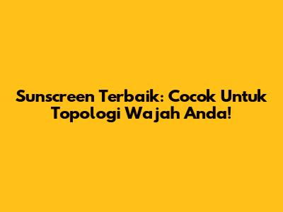 Sunscreen Terbaik: Cocok Untuk Topologi Wajah Anda!
