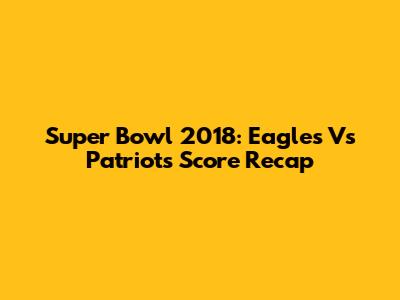Super Bowl 2018: Eagles Vs Patriots Score Recap
