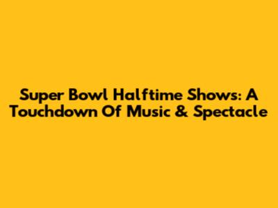 Super Bowl Halftime Shows: A Touchdown Of Music & Spectacle