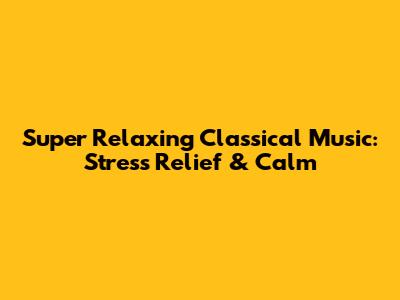 Super Relaxing Classical Music: Stress Relief & Calm