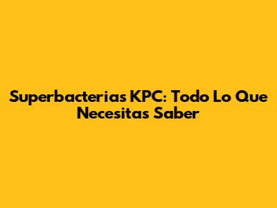 Superbacterias KPC: Todo Lo Que Necesitas Saber