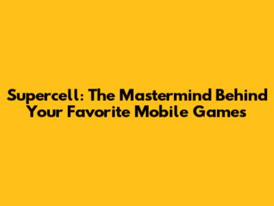 Supercell: The Mastermind Behind Your Favorite Mobile Games