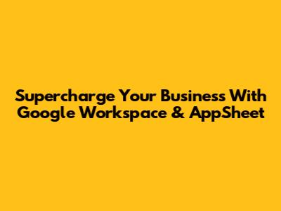 Supercharge Your Business With Google Workspace & AppSheet