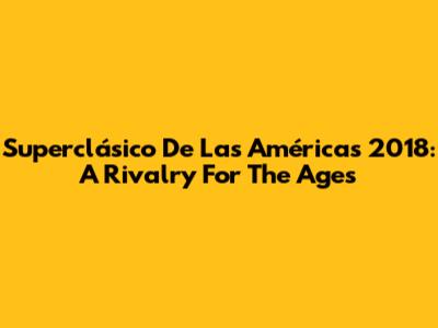 Superclásico De Las Américas 2018: A Rivalry For The Ages