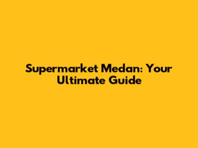 Supermarket Medan: Your Ultimate Guide