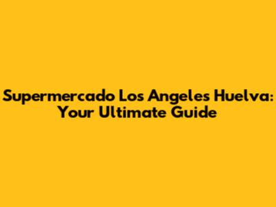 Supermercado Los Angeles Huelva: Your Ultimate Guide