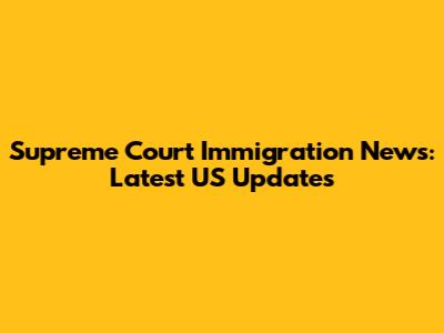 Supreme Court Immigration News: Latest US Updates